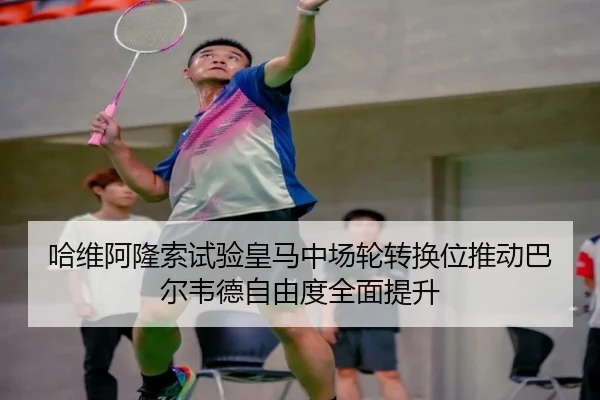 哈维阿隆索试验皇马中场轮转换位推动巴尔韦德自由度全面提升