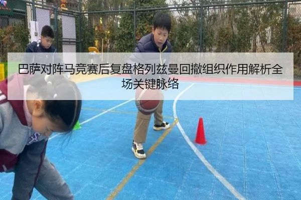 巴萨对阵马竞赛后复盘格列兹曼回撤组织作用解析全场关键脉络