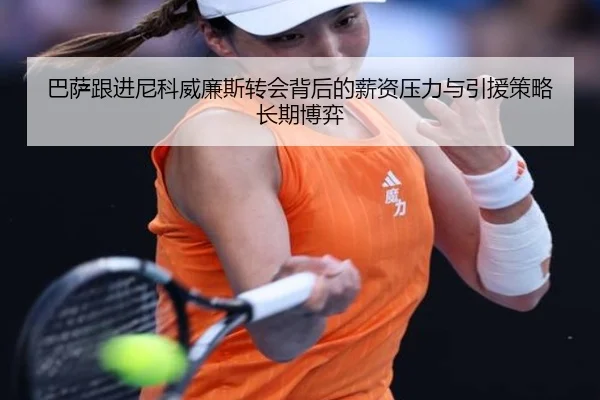 巴萨跟进尼科威廉斯转会背后的薪资压力与引援策略长期博弈