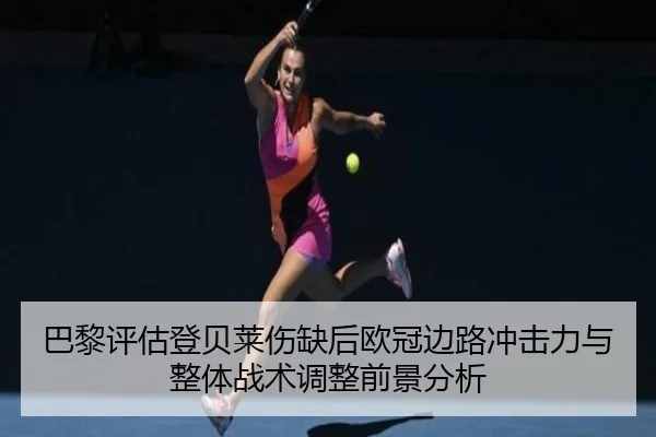 巴黎评估登贝莱伤缺后欧冠边路冲击力与整体战术调整前景分析